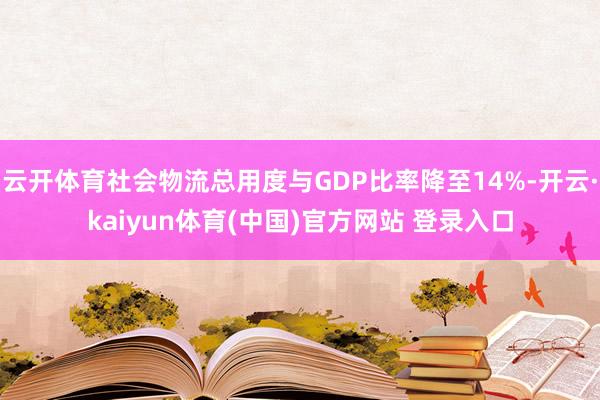 云开体育社会物流总用度与GDP比率降至14%-开云·kaiyun体育(中国)官方网站 登录入口