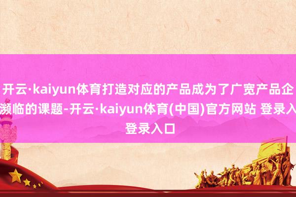 开云·kaiyun体育打造对应的产品成为了广宽产品企业濒临的课题-开云·kaiyun体育(中国)官方网站 登录入口