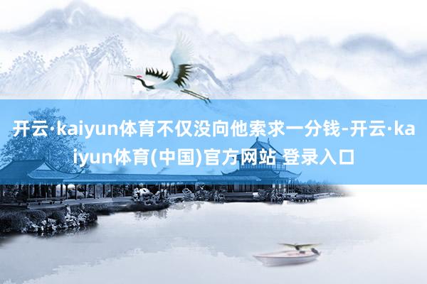开云·kaiyun体育不仅没向他索求一分钱-开云·kaiyun体育(中国)官方网站 登录入口