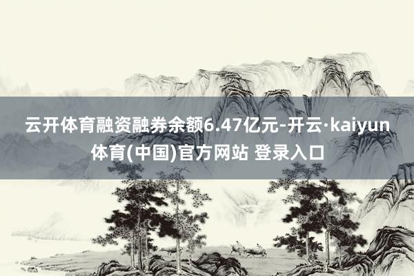 云开体育融资融券余额6.47亿元-开云·kaiyun体育(中国)官方网站 登录入口