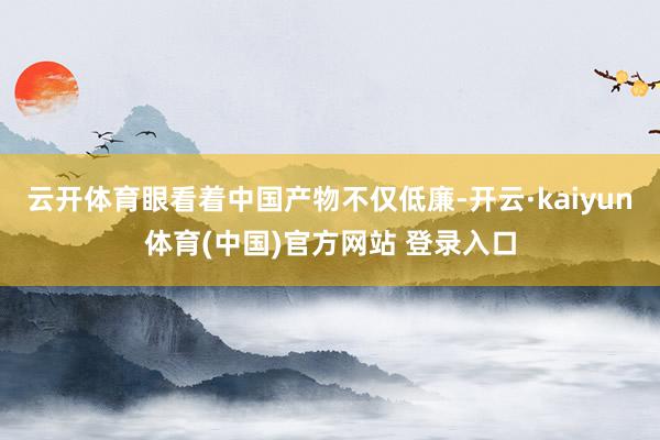 云开体育眼看着中国产物不仅低廉-开云·kaiyun体育(中国)官方网站 登录入口